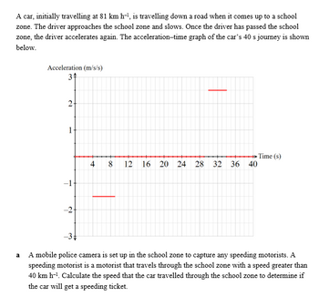 A car, initially travelling at 81 km h-¹, is travelling down a road when it comes up to a school
zone. The driver approaches the school zone and slows. Once the driver has passed the school
zone, the driver accelerates again. The acceleration-time graph of the car's 40 s journey is shown
below.
a
Acceleration (m/s/s)
34
2+
T
№
→→→→Time (s)
4 8 12 16 20 24 28 32 36 40
−3+
A mobile police camera is set up in the school zone to capture any speeding motorists. A
speeding motorist is a motorist that travels through the school zone with a speed greater than
40 km h-¹. Calculate the speed that the car travelled through the school zone to determine if
the car will get a speeding ticket.