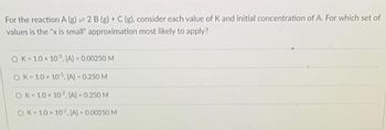 For the reaction A (g) = 2 B (g) + C (g), consider each value of K and initial concentration of A. For which set of
values is the "x is small" approximation most likely to apply?
OK 10×10. (A)-0.00250 M
OK 10×10. (A) 0.250 M
OK-10×102. (A) -0.250 M
OK 10×102. IA] -0.00250 M