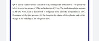 Q9/ A piston-cylinder device contains 0.85 kg of refrigerant- 134a at 10°C. The piston that
is free to move has a mass of 12 kg and a diameter of 25 cm. The local atmospheric pressure
is 88 kPa. Now, heat is transferred to refrigerant-134a until the temperature is 15°C.
Determine (a) the final pressure, (b) the change in the volume of the cylinder, and (c) the
change in the enthalpy of the refrigerant-134a.
