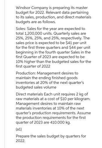 Windsor Company is preparing its master
budget for 2022. Relevant data pertaining
to its sales, production, and direct materials
budgets are as follows.
Soles: Sales for the year are expected to
total 1,200,000 units. Quarterly sales are
25%, 25%, 25%, and 25%, respectively. The
sales price is expected to be $41 per unit
for the first three quarters and $44 per unit
beginning in the fourth quarter Sales in the
first Quarter of 2023 are expected to be
10% higher than the budgeted sales for the
first quarter of 2022
Production: Management desires to
maintain the ending finished goods
inventories at 20% of the next quarter's
budgeted sales volume
Direct materials Each unit requires 2 kg of
raw materials at a cost of $10 per kilogram.
Management desires to maintain raw
materials inventories at 10% of the next
quarter's production requirements. Assume
the production requirements for the first
quarter of 2023 are 410.000 kg.
(al)
Prepare the sales budget by quarters for
2022.