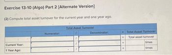 Exercise 13-10 (Algo) Part 2 [Alternate Version]
(2) Compute total asset turnover for the current year and one year ago.
Current Year:
1 Year Ago:
Numerator:
Total Asset Turnover
Denominator:
= Total Asset Turnover
Total asset turnover
times
times
11
=
=