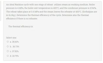 An ideal Rankine cycle with one stage of reheat utilizes steam as working medium. Boiler
pressure is 4 MPa, the boiler exit temperature is 400°C, and the condenser pressure is 10 kPa.
The reheat takes place at 0.4 MPa and the steam leaves the reheater at 400°C. (Enthalpies are
in KJ/kg.). Determine the thermal efficiency of the cycle. Determine also the thermal
efficiency if there is no reheater.
The thermal efficiency is:
Select one:
O a. 35.60%
O b. 36.73%
O c. 37.50%
O d. 33.75%