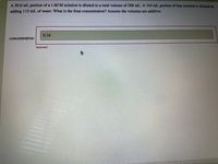 A 50.0 mL portion of a 1.60 M solution is diluted to a total volume of 288 mL. A 144 mL portion of that solution is diluted by
adding 115 mL of water. What is the final concentration? Assume the volumes are additive.
0.16
concentration:
Incorrect
