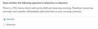 State whether the following argument is deductive or inductive:
There's a 75% chance that it will rain by 8:00 am tomorrow morning. Therefore, tomorrow
morning's wet weather will probably add some time to your morning commute.
Inductive
O Deductive
