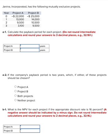 Janina, Incorporated, has the following mutually exclusive projects.
Year
Project A
Project B
°
-$22,000-$25,000
1
13,000
14,000
2
9,500
10,500
3
3,100
9,500
a-1. Calculate the payback period for each project. (Do not round intermediate
calculations and round your answers to 3 decimal places, e.g., 32.161.)
Project A
Project B
years
years
a-2. If the company's payback period is two years, which, if either, of these projects
should be chosen?
O Project A
Project B
Both projects
○ Neither project
b-1. What is the NPV for each project if the appropriate discount rate is 16 percent? (A
negative answer should be indicated by a minus sign. Do not round intermediate
calculations and round your answers to 2 decimal places, e.g., 32.16.)
Project A
Project B