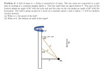 Problem 2: A ball of mass m =
2.0 kg is connected to 2 ropes. The two ropes are connected to a pole
that is rotating at a constant angular speed w. The two ropes have an equal tension T. The rope on the
bottom makes an angle of 60° with the pole and and the rope on the top makes an angle of 60° with the
horizontal. The ball is going around in a circle at
circular motion).
(a) What is v,
(b) What is T, the tension on each of the ropes?
constant speed v and a radius r =
= 0.87 m (uniform
the speed of the ball?
60°
T
60°
r
m
