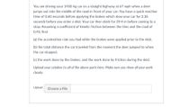 You are driving your 1450-kg car on a straight highway at 67 mph when a deer
jumps out into the middle of the road in front of your car. You have a quick reaction
time of 0.60 seconds before applying the brakes which slow your car for 2.36
seconds before you enter a skid. Your car then skids for 39.4 m before coming to a
stop. Assuming a coefficient of kinetic friction between the tires and the road of
0.45, find
(a) the acceleration rate you had while the brakes were applied prior to the skid,
(b) the total distance the car traveled from the moment the deer jumped to when
the car stopped,
(c) the work done by the brakes, and the work done by friction during the skid.
Upload your solution to all of the above parts here. Make sure you show all your work
clearly.
Upload Choose a File
