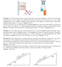 2.0 kg
push
45°
Problem 4: (a) The 2 kg wood box in the Figure above on the left slides up a vertical wood wall while
you push on it at a 45° angle. The coefficient of kinetic friction for wood on wood is Hk = 0.2. What
magnitude force Fpush should you apply to cause the box to slide up at a constant speed? Recall that
constant speed means a = 0 m/sec?. Answer: 34.6 N.
(b) Let's re-do part (a), but with the box now sliding down the vertical wood wall while you push on it
at a 45° angle. Hk is still Hk = 0.2. What magnitude force Fpush should you apply to cause the box to slide
down at a constant speed? Recall that constant speed means a = 0 m/sec?. Answer: 23.1 N.
Problem 5: The Figure shows two blocks connected by a cord (of negligible mass) that passes over a
frictionless pulley (also of negligible mass). The arrangement is known as Atwood's machine. One block
has mass mi = 1.3 kg; the other has mass m2 = 2.8 kg. What are: (a) The magnitude of the blocks'
acceleration. Answer: 3.6 m/sec?. (b) The tension in the cord? Answer: 17.4 N.
Problem 6: A box with mass m = 10 kg moves on a ramp that is inclined at an angle of 0 = 55° above
the horizontal. The coefficient of kinetic friction between the box and the ramp surface is 4 = 0.3.
(a) Calculate the magnitude of the acceleration of the box if you push it down the ramp with a constant
force F = 120 N that is parallel to the ramp surface, as shown in the left in the figure below.
Answer: 18.3 m/sec?.
(b) Calculate the magnitude of the acceleration of the box if you push it up the ramp with a constant force
F = 120 N that is parallel to the ramp surface, as shown in the right in the figure below.
Answer: 2.3 m/sec?.
F
m
m
F
