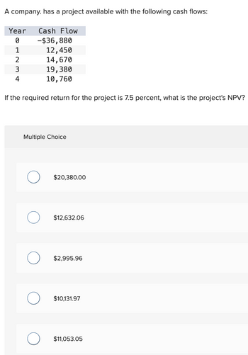 A company. has a project available with the following cash flows:
Year Cash Flow
0
-$36,880
1
12,450
2
14,670
3
19,380
4
10,760
If the required return for the project is 7.5 percent, what is the project's NPV?
Multiple Choice
$20,380.00
о
$12,632.06
О
$2,995.96
$10,131.97
$11,053.05