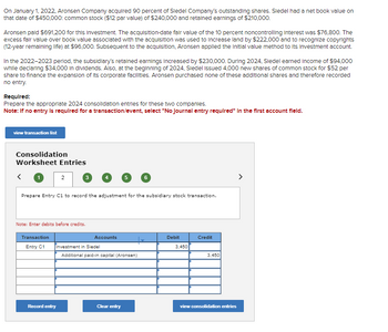 On January 1, 2022, Aronsen Company acquired 90 percent of Sledel Company's outstanding shares. Sledel had a net book value on
that date of $450,000: common stock ($12 par value) of $240,000 and retained earnings of $210,000.
Aronsen paid $691,200 for this Investment. The acquisition-date fair value of the 10 percent noncontrolling Interest was $76,800. The
excess fair value over book value associated with the acquisition was used to increase land by $222,000 and to recognize copyrights
(12-year remaining life) at $96,000. Subsequent to the acquisition, Aronsen applied the Initial value method to its Investment account.
In the 2022-2023 period, the subsidiary's retained earnings Increased by $230,000. During 2024, Siedel earned Income of $94,000
while declaring $34,000 in dividends. Also, at the beginning of 2024, Siedel Issued 4,000 new shares of common stock for $52 per
share to finance the expansion of its corporate facilities. Aronsen purchased none of these additional shares and therefore recorded
no entry.
Required:
Prepare the appropriate 2024 consolidation entries for these two companies.
Note: If no entry is required for a transaction/event, select "No Journal entry required" in the first account field.
view transaction list
Consolidation
Worksheet Entries
2
3
5
6
Prepare Entry C1 to record the adjustment for the subsidiary stock transaction.
Note: Enter debits before credits.
Transaction
Accounts
Entry C1
Investment in Siedel
Additional paid-in capital (Aronsen)
Debit
Credit
3,450
3,450
Record entry
Clear entry
view consolidation entries