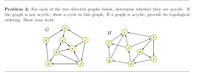 Problem 2: For each of the two directed graphs below, determine whether they are acyclic. If
the graph is not acyclic, show a cycle in this graph. If a graph is acyclic, provide its topological
ordering. Show your work.
H
h
d
d
