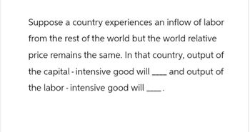 Suppose a country experiences an inflow of labor
from the rest of the world but the world relative
price remains the same. In that country, output of
the capital - intensive good will and output of
the labor - intensive good will.