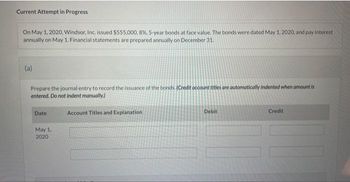 Current Attempt in Progress
On May 1, 2020, Windsor, Inc. issued $555,000, 8%, 5-year bonds at face value. The bonds were dated May 1, 2020, and pay interest
annually on May 1. Financial statements are prepared annually on December 31.
(a)
Prepare the journal entry to record the issuance of the bonds. (Credit account titles are automatically indented when amount is
entered. Do not indent manually.)
Date
May 1,
2020
Account Titles and Explanation
Debit
Credit