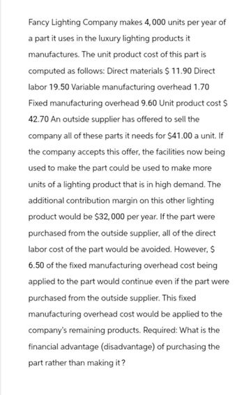 Fancy Lighting Company makes 4,000 units per year of
a part it uses in the luxury lighting products it
manufactures. The unit product cost of this part is
computed as follows: Direct materials $ 11.90 Direct
labor 19.50 Variable manufacturing overhead 1.70
Fixed manufacturing overhead 9.60 Unit product cost $
42.70 An outside supplier has offered to sell the
company all of these parts it needs for $41.00 a unit. If
the company accepts this offer, the facilities now being
used to make the part could be used to make more
units of a lighting product that is in high demand. The
additional contribution margin on this other lighting
product would be $32,000 per year. If the part were
purchased from the outside supplier, all of the direct
labor cost of the part would be avoided. However, $
6.50 of the fixed manufacturing overhead cost being
applied to the part would continue even if the part were
purchased from the outside supplier. This fixed
manufacturing overhead cost would be applied to the
company's remaining products. Required: What is the
financial advantage (disadvantage) of purchasing the
part rather than making it?