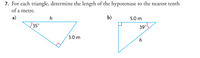 7. For each triangle, determine the length of the hypotenuse to the nearest tenth
of a metre.
a)
h
b)
5.0 m
35°
39°
(3.0 m
h
