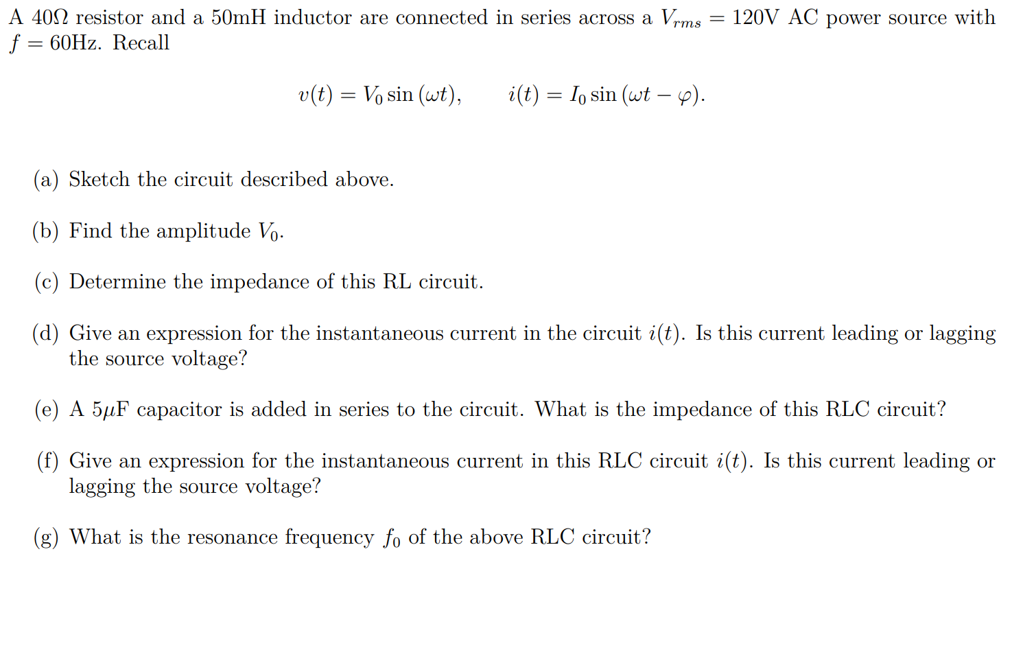 A 402 resistor and a 50mH inductor are connected in series across a Vrms
f = 60HZ. Recall
120V AC power source with
v(t) = Vo sin (wt),
i(t) = I, sin (wt – 4).
(a) Sketch the circuit described above.
(b) Find the amplitude Vo.
(c) Determine the impedance of this RL circuit.
(d) Give an expression for the instantaneous current in the circuit i(t). Is this current leading or lagging
the source voltage?
(e) A 5µF capacitor is added in series to the circuit. What is the impedance of this RLC circuit?
(f) Give an expression for the instantaneous current in this RLC circuit i(t). Is this current leading or
lagging the source voltage?
(g) What is the resonance frequency fo of the above RLC circuit?
