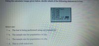 Using the calculator image given below, decide which of the following statements is true.
2-PropZTest,
x1:125
n1:230
x2: 136
n2: 184
F1:#P2 <P2_>PZ
Calculate Draw
Select one:
O a.
The test is being performed using one population.
O b.
The sample size for population 1 is 125.
O c.
The sample size for population 2 is 184.
Od. This is a left-tailed test.