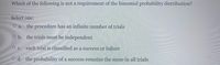 Which of the following is not a requirement of the binomial probability distribution?
Select one:
O a.
the procedure has an infinite number of trials
O b. the trials must be independent
O c. each trial is classified as a success or failure
O d. the probability of a success remains the same in all trials
