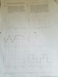 1. GRAPHICAL ANALYSIS: MOTION / STRUCTURED
O 3. Given the acceleration versus time graph
shown below, sketch the corresponding
velocity versus time and position versus
time graphs. Assume that initial velocity
and position at t = 0 s is equal to 0 m/s
and 0 m respectively. Be sure to label both
axes of each graph with the correct scale.
2.
Given the velocity versus time graph
shown below, sketch the corresponding
position versus time and acceleration
versus time graphs. (Assume the object
starts at x =0 m at time t=0 s). Be sure
to label both axes of each graph with the
correct scale.
10
10
Time (s)
Time (s)
8.
10
12
Time (s)
Time (s)
1.0
0.5
-0.5
-1.0-
2.
4
Time (s)
10
12
8
10
Time (s)
6.
PASCO/PS-3812
Acceleration (m/s
Velocity (m/s)
(u) uoniso,
