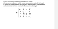 What is the inverse of the following n × n diagonal matrix?
(We haven't covered how to find the inverse matrix yet, but you should still be able
to answer this question based on the definition of an inverse matrix-use some good
old fashioned trial and error, combined with some serious thinking!)
A11
L
a22
A =
M
мо
M
O L
a nn
