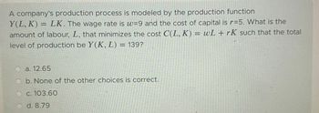 A company's production process is modeled by the production function
Y(L, K)= LK. The wage rate is w=9 and the cost of capital is r=5. What is the
amount of labour, L, that minimizes the cost C(L, K) = wL + rK such that the total
level of production be Y(K, L) = 139?
a. 12.65
b. None of the other choices is correct.
c. 103.60
d. 8.79