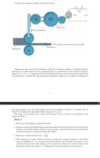 Consider the continuous rolling mill depicted below.
Thickness T
00000
Rack and pinion
Ö
Thickness a
1: N
Gear ratio
1
en(t)
i(t)
vs(t)
Motion of material out of the roller
6
Suppose that the motion of the adjustable roller has a damping coefficient b, and that the force
exerted by the rolled material on the adjustable roller is proportional to the material's change in
thickness: fs = c(T-a). Suppose further that the DC motor has a torque constant K, and a back-
emf constant Ke, and that the rack-and-pinion has effective radius of r. In reality the thickness of
the input material, T, is one of the inputs, but here for simplicity assume T is constant. Do not
neglect the weight of the adjustable roller and assume mg = cT.
The input of the system is the voltage of DC-motor and the output is the thickness of the
output material ,.
Part 1
1. Draw free body diagram of adjustable roller
2. Prepare a mathematical block diagram showing mathematical relations in terms of the transfer
functions. The block diagram should at least contains a block for DC-motor and a block for
mechanical system (i.e gears and adjustable rollers).
3. Determine transfer function G(s) = X(6)
4. After finding the transfer function in part 3, assume the armature inductance of the DC-
motor is negligible (L= 0), assume zero initial conditions and determine the output z(t) as
a function of time if the input voltage v, (t) is an unit step. Express the result in terms of the
appropriate system parameters: i.e. damping ratio and undamped natural frequency.
