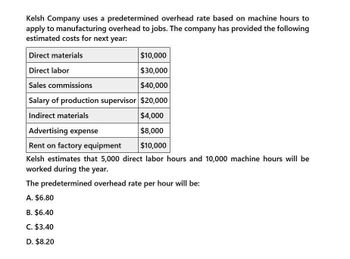 Kelsh Company uses a predetermined overhead rate based on machine hours to
apply to manufacturing overhead to jobs. The company has provided the following
estimated costs for next year:
Direct materials
Direct labor
Sales commissions
$10,000
$30,000
$40,000
Salary of production supervisor $20,000
Indirect materials
Advertising expense
Rent on factory equipment
$4,000
$8,000
$10,000
Kelsh estimates that 5,000 direct labor hours and 10,000 machine hours will be
worked during the year.
The predetermined overhead rate per hour will be:
A. $6.80
B. $6.40
C. $3.40
D. $8.20