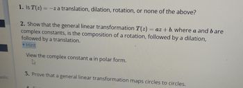 polic
1. Is T(z) = -z a translation, dilation, rotation, or none of the above?
2. Show that the general linear transformation T(z) = az + b, where a and bare
complex constants, is the composition of a rotation, followed by a dilation,
followed by a translation.
▼ Hint
View the complex constant a in polar form.
L
3. Prove that a general linear transformation maps circles to circles.
