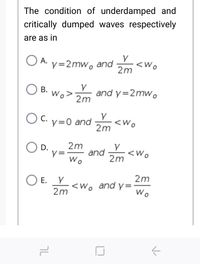 The condition of underdamped and
critically dumped waves respectively
are as in
O A.
y=2mw, and
<Wo
2m
Y
Wo>
and y=2mw.
2m
В.
O C. y=0 and
С.
<Wo
2m
2m
and
2m
Wo
D.
<wo
2m
E. Y
<Wo and y=
Wo
2m
