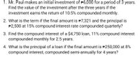 1. Mr. Paul makes an initial investment of P6,000 for a period of 3 years.
Find the value of the investment after the three years if the
investment earns the return of 10.5% compounded monthly.
2. What is the term if the final amount is P7,321 and the principal is
P2,500 at 15% compound interest rate compounded quarterly?
3. Find the compound interest of a $4,750 loan, 11% compound interest
compounded monthly for 2.5 years.
4. What is the principal of a loan if the final amount is P250,000 at 8%
compound interest, compounded semi-annually for 4 years?
