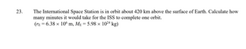 23.
The International Space Station is in orbit about 420 km above the surface of Earth. Calculate how
many minutes it would take for the ISS to complete one orbit.
(rE = 6.38 × 106 m, Mɛ = 5.98 × 1024 kg)