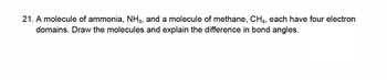 21. A molecule of ammonia, NH3, and a molecule of methane, CH4, each have four electron
domains. Draw the molecules and explain the difference in bond angles.