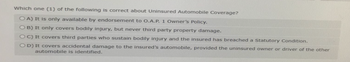 Which one (1) of the following is correct about Uninsured Automobile Coverage?
OA) It is only available by endorsement to O.A.P. 1 Owner's Policy.
OB) It only covers bodily injury, but never third party property damage.
OC) It covers third parties who sustain bodily injury and the insured has breached a Statutory Condition.
OD) It covers accidental damage to the insured's automobile, provided the uninsured owner or driver of the other
automobile is identified.