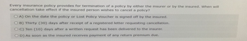 Every insurance policy provides for termination of a policy by either the insurer or by the insured. When will
cancellation take effect if the insured person wishes to cancel a policy?
OA) On the date the policy or Lost Policy Voucher is signed off by the insured.
OB) Thirty (30) days after receipt of a registered letter requesting cancellation.
OC) Ten (10) days after a written request has been delivered to the insurer.
OD) As soon as the insured receives payment of any return premium due.