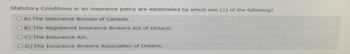 Statutory Conditions in an insurance policy are established by which one (1) of the following?
OA) The Insurance Bureau of Canada.
OB) The Registered Insurance Brokers Act of Ontario.
OC) The Insurance Act.
OD) The Insurance Brokers Association of Ontario.