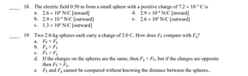 18. The electric field 0.50 m from a small sphere with a positive charge of 7.2 × 10-5 ℃ is
a.
2.6 x 106 N/C [inward]
d. 2.9 × 104 N/C [inward]
e. 2.6 × 106 N/C [outward]
b. 2.9 × 104 N/C [outward]
C.
1.3 x 106 N/C [outward]
19. Two 2.0-kg spheres each carry a charge of 2.0 C. How does FE compare with Fg?
a. FE=Fg
b. Fg > FE
C.
d.
e.
FE>Fg
If the charges on the spheres are the same, then Fg > Få, but if the charges are opposite
then FE>Fg.
FE and Fg cannot be compared without knowing the distance between the spheres..