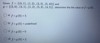 Given f = {(0,1),(1,2),(2,3) , (5, 10)} and
g = {(2,0) , (3, 1) , (1, 2) , (5, 3),(4, 5)} , determine the the value of ƒ o g (0) .
O a) fog(0) = 5
O b) fog(0) = undefined
c) fog(0) = 0
d) fog(0) = 2
