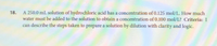 18. A 250.0 mL solution of hydrochloric acid has a concentration of 0.125 mol/L. How much
water must be added to the solution to obtain a concentration of 0.100 mol/L? Criteria: I
can describe the steps taken to prepare a solution by dilution with clarity and logic.