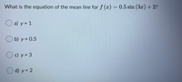 What is the equation of the mean line for f (a) = 0.5 sin (3x)+ 2?
O a) y = 1
b) y = 0.5
O c) y = 3
O d) y = 2
