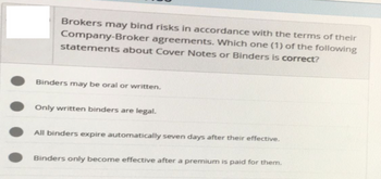 Brokers may bind risks in accordance with the terms of their
Company-Broker agreements. Which one (1) of the following
statements about Cover Notes or Binders is correct?
Binders may be oral or written.
Only written binders are legal.
All binders expire automatically seven days after their effective.
Binders only become effective after a premium is paid for them.