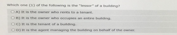 Which one (1) of the following is the "lessor" of a building?
OA) It is the owner who rents to a tenant.
OB) It is the owner who occupies an entire building.
OC) It is the tenant of a building.
OD) It is the agent managing the building on behalf of the owner.