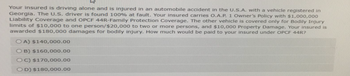 W
Your insured is driving alone and is injured in an automobile accident in the U.S.A. with a vehicle registered in
Georgia. The U.S. driver is found 100% at fault. Your insured carries O.A.P. 1 Owner's Policy with $1,000,000
Liability Coverage and OPCF 44R-Family Protection Coverage. The other vehicle is covered only for Bodily Injury
limits of $10,000 to one person/$20,000 to two or more persons, and $10,000 Property Damage. Your insured is
awarded $180,000 damages for bodily injury. How much would be paid to your insured under OPCF 44R?
OA) $140,000.00
OB) $160,000.00
OC) $170,000.00
OD) $180,000.00