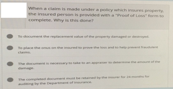 When a claim is made under a policy which insures property,
the insured person is provided with a "Proof of Loss" form to
complete. Why is this done?
To document the replacement value of the property damaged or destroyed.
To place the onus on the insured to prove the loss and to help prevent fraudulent
claims.
The document is necessary to take to an appraiser to determine the amount of the
damage.
The completed document must be retained by the insurer for 24 months for
auditing by the Department of Insurance.