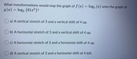 What transformations would map the graph of f (a) = log3 (x) onto the graph of
g (x) = log3 (81r®)?
%3D
a) A vertical stretch of 3 and a vertical shift of 4 up.
b) A horizontal stretch of 3 and a vertical shift of 4 up.
O c) A horizontal stretch of 3 and a horizontal shift of 4 up.
d) A vertical stretch of 3 and a horizontal shift of 4 left.
