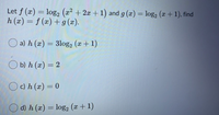 Let f (x) = log, (x² + 2x + 1) and g (æ) = log,2 (x+ 1), find
h (x) = f (x) + g (x).
O a) h (x) = 3log, (a + 1)
O b) h (x) = 2
Oc) h (x) = 0
d) h (x) = log, (x + 1)
