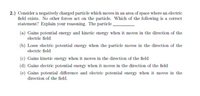 2.) Consider a negatively charged particle which moves in an area of space where an electric
field exists. No other forces act on the particle. Which of the following is a correct
statement? Explain your reasoning. The particle
(a) Gains potential energy and kinetic energy when it moves in the direction of the
electric field
(b) Loses electric potential energy when the particle moves in the direction of the
electric field
(c) Gains kinetic energy when it moves in the direction of the field
(d) Gains electric potential energy when it moves in the direction of the field
(e) Gains potential difference and electric potential energy when it moves in the
direction of the field.
