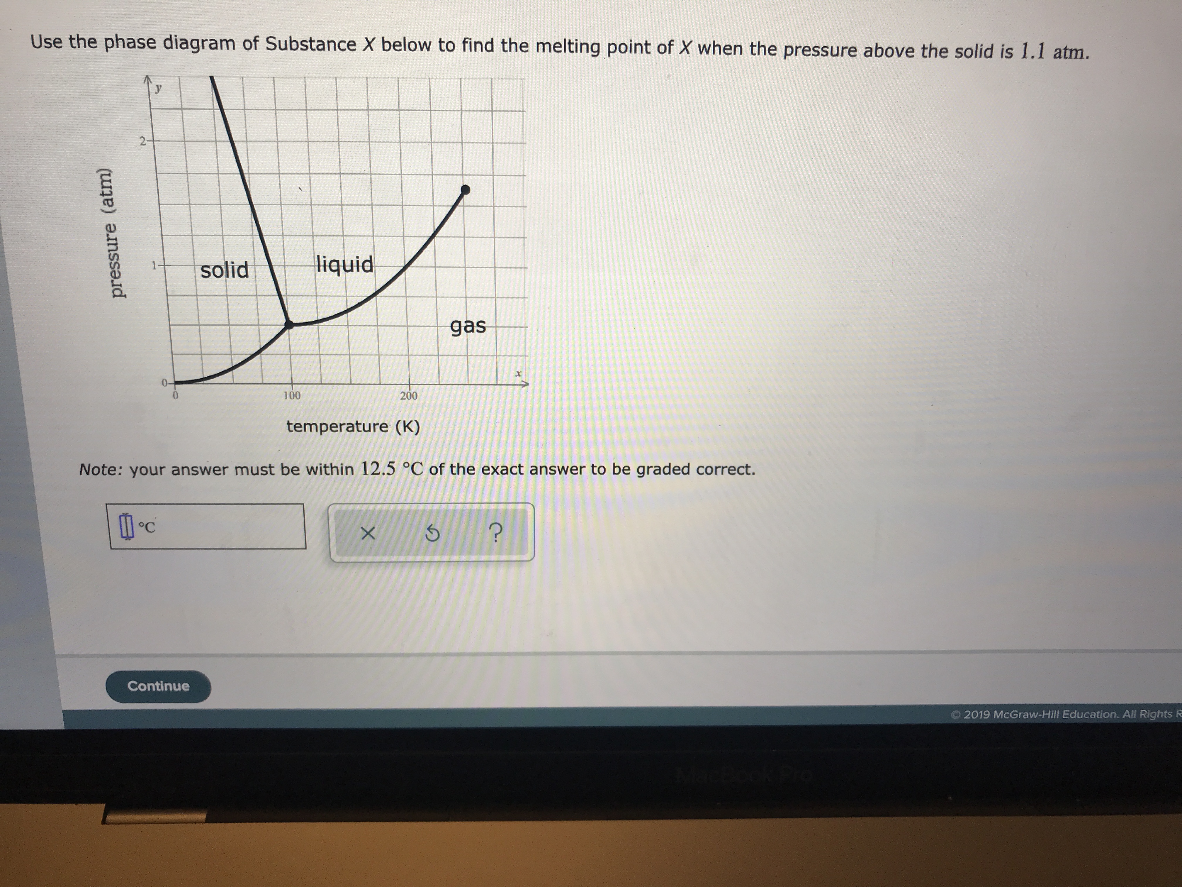 pressure (atm)
Use the phase diagram of Substance X below to find the melting point of X when the pressure above the solid is 1.1 atm.
2-
liquid
1
solid
gas
0-
100
200
temperature (K)
Note: your answer must be within 12.5 °C of the exact answer to be graded correct.
?
Continue
2019 McGraw-Hill Education. All Rights R
