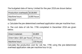 The budgeted data of Venny Limited for the year 2018 are shown below:
Production overheads $528,000
Machine hours
Required:
6,000 hours
a. Calculate the pre-determined overhead application rate per machine hour.
b. The cost data of Job No. 7796 completed in December 2018 are given
below.
Direct materials
$4,800
Direct labor ($65 per hour) 20 hours
Machine hours
220 hours
Calculate the production cost for Job No. 7796 using the pre-determined
overhead application rate per machine hour in (a).