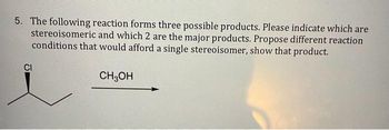 5. The following reaction forms three possible products. Please indicate which are
stereoisomeric and which 2 are the major products. Propose different reaction
conditions that would afford a single stereoisomer, show that product.
CH3OH
CI