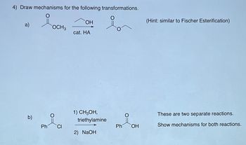 4) Draw mechanisms for the following transformations.
OH
a)
OCH3
cat. HA
b)
1) CH3OH,
triethylamine
Ph
CI
Ph
OH
2) NaOH
(Hint: similar to Fischer Esterification)
These are two separate reactions.
Show mechanisms for both reactions.